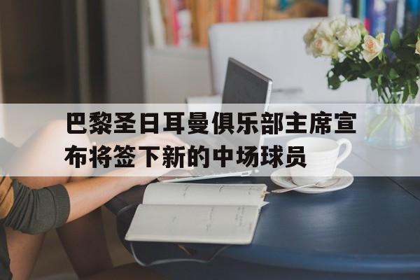 巴黎圣日耳曼俱乐部主席宣布将签下新的中场球员的简单介绍 巴黎圣日耳曼俱乐部主席宣布将签下新的中场球员的简单介绍